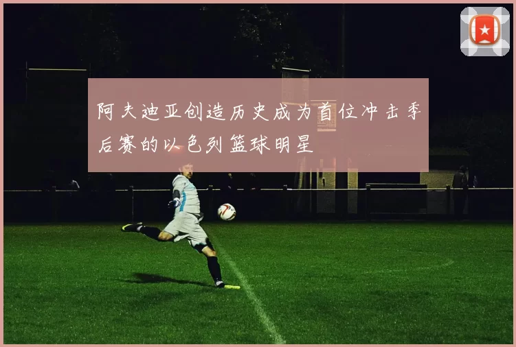 阿夫迪亚创造历史成为首位冲击季后赛的以色列篮球明星