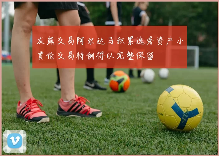灰熊交易阿尔达马积累选秀资产小贾伦交易特例得以完整保留