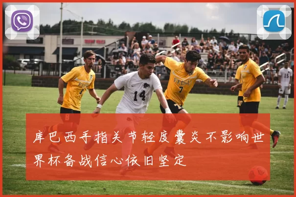 库巴西手指关节轻度囊炎不影响世界杯备战信心依旧坚定