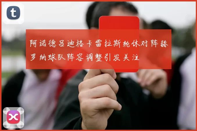 阿诺德吕迪格卡雷拉斯轮休对阵赫罗纳球队阵容调整引发关注