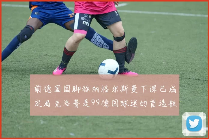 前德国国脚称纳格尔斯曼下课已成定局克洛普是99德国球迷的首选教练