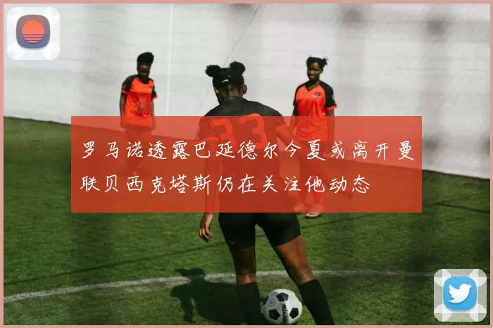 罗马诺透露巴延德尔今夏或离开曼联贝西克塔斯仍在关注他动态