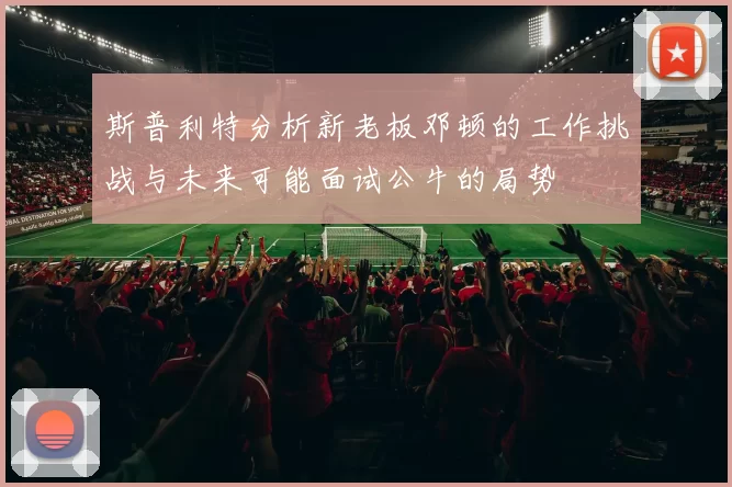斯普利特分析新老板邓顿的工作挑战与未来可能面试公牛的局势