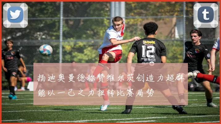 扬迪奥曼德称赞维尔茨创造力超群能以一己之力扭转比赛局势