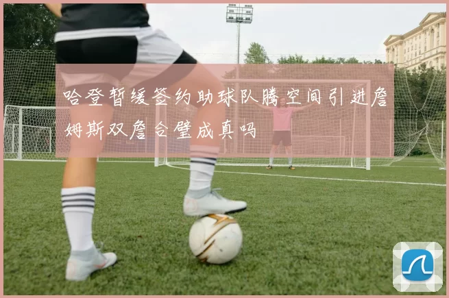哈登暂缓签约助球队腾空间引进詹姆斯双詹合璧成真吗
