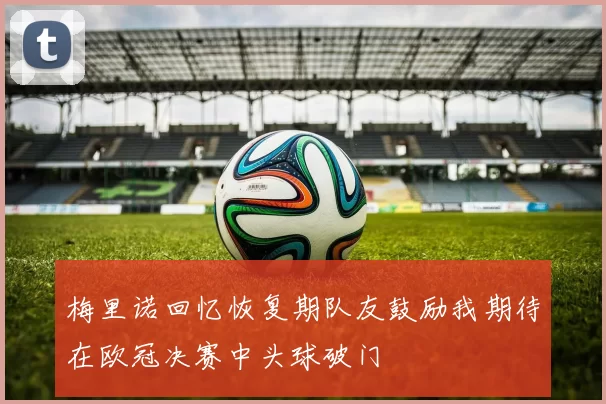 梅里诺回忆恢复期队友鼓励我期待在欧冠决赛中头球破门