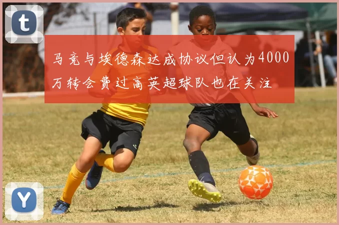 马竞与埃德森达成协议但认为4000万转会费过高英超球队也在关注