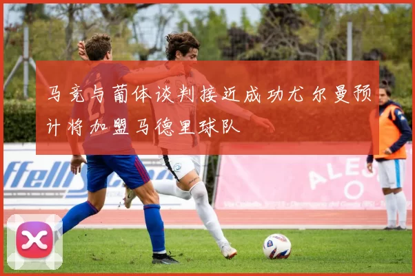马竞与葡体谈判接近成功尤尔曼预计将加盟马德里球队