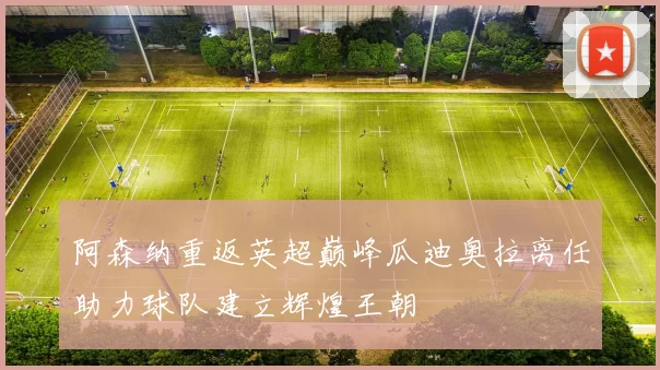 阿森纳重返英超巅峰瓜迪奥拉离任助力球队建立辉煌王朝