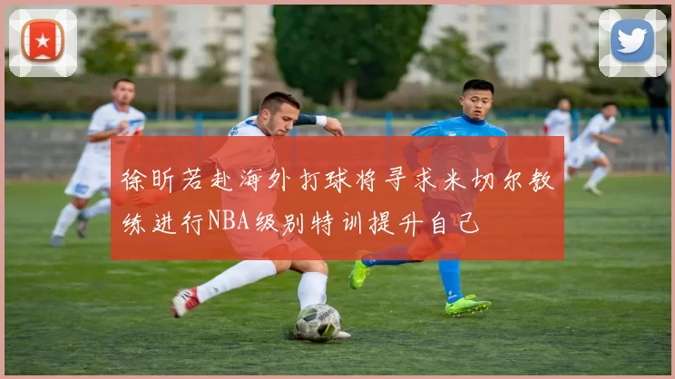 徐昕若赴海外打球将寻求米切尔教练进行NBA级别特训提升自己